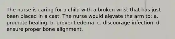 The nurse is caring for a child with a broken wrist that has just been placed in a cast. The nurse would elevate the arm to: a. promote healing. b. prevent edema. c. discourage infection. d. ensure proper bone alignment.