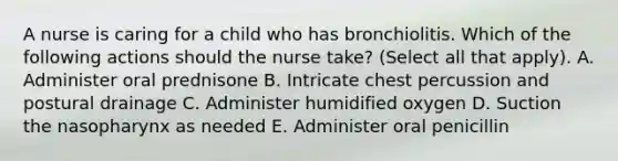 A nurse is caring for a child who has bronchiolitis. Which of the following actions should the nurse take? (Select all that apply). A. Administer oral prednisone B. Intricate chest percussion and postural drainage C. Administer humidified oxygen D. Suction the nasopharynx as needed E. Administer oral penicillin