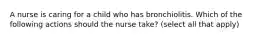 A nurse is caring for a child who has bronchiolitis. Which of the following actions should the nurse take? (select all that apply)