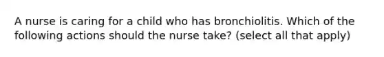 A nurse is caring for a child who has bronchiolitis. Which of the following actions should the nurse take? (select all that apply)