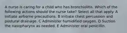 A nurse is caring for a child who has bronchiolitis. Which of the following actions should the nurse take? Select all that apply. A Initiate airborne precautions. B Initiate chest percussion and postural drainage. C Administer humidified oxygen. D Suction the nasopharynx as needed. E Administer oral penicillin.