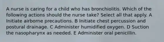 A nurse is caring for a child who has bronchiolitis. Which of the following actions should the nurse take? Select all that apply. A Initiate airborne precautions. B Initiate chest percussion and postural drainage. C Administer humidified oxygen. D Suction the nasopharynx as needed. E Administer oral penicillin.