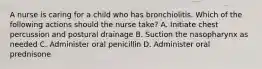 A nurse is caring for a child who has bronchiolitis. Which of the following actions should the nurse take? A. Initiate chest percussion and postural drainage B. Suction the nasopharynx as needed C. Administer oral penicillin D. Administer oral prednisone