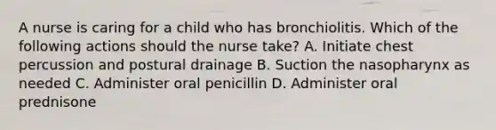 A nurse is caring for a child who has bronchiolitis. Which of the following actions should the nurse take? A. Initiate chest percussion and postural drainage B. Suction the nasopharynx as needed C. Administer oral penicillin D. Administer oral prednisone