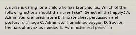 A nurse is caring for a child who has bronchiolitis. Which of the following actions should the nurse take? (Select all that apply.) A. Administer oral prednisone B. Initiate chest percussion and postural drainage C. Administer humidified oxygen D. Suction the nasopharynx as needed E. Administer oral penicillin