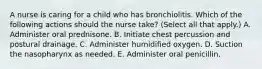 A nurse is caring for a child who has bronchiolitis. Which of the following actions should the nurse take? (Select all that apply.) A. Administer oral prednisone. B. Initiate chest percussion and postural drainage. C. Administer humidified oxygen. D. Suction the nasopharynx as needed. E. Administer oral penicillin.