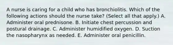 A nurse is caring for a child who has bronchiolitis. Which of the following actions should the nurse take? (Select all that apply.) A. Administer oral prednisone. B. Initiate chest percussion and postural drainage. C. Administer humidified oxygen. D. Suction the nasopharynx as needed. E. Administer oral penicillin.