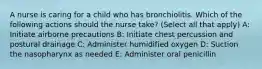 A nurse is caring for a child who has bronchiolitis. Which of the following actions should the nurse take? (Select all that apply) A: Initiate airborne precautions B: Initiate chest percussion and postural drainage C: Administer humidified oxygen D: Suction the nasopharynx as needed E: Administer oral penicillin