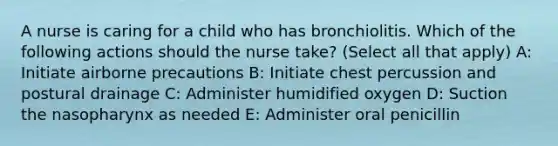 A nurse is caring for a child who has bronchiolitis. Which of the following actions should the nurse take? (Select all that apply) A: Initiate airborne precautions B: Initiate chest percussion and postural drainage C: Administer humidified oxygen D: Suction the nasopharynx as needed E: Administer oral penicillin