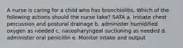 A nurse is caring for a child who has bronchiolitis. Which of the following actions should the nurse take? SATA a. Initiate chest percussion and postural drainage b. administer humidified oxygen as needed c. nasopharyngeal suctioning as needed d. administer oral penicillin e. Monitor intake and output