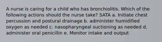 A nurse is caring for a child who has bronchiolitis. Which of the following actions should the nurse take? SATA a. Initiate chest percussion and postural drainage b. administer humidified oxygen as needed c. nasopharyngeal suctioning as needed d. administer oral penicillin e. Monitor intake and output