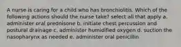 A nurse is caring for a child who has bronchiolitis. Which of the following actions should the nurse take? select all that apply a. administer oral prednisone b. initiate chest percussion and postural drainage c. administer humidified oxygen d. suction the nasopharynx as needed e. administer oral penicillin