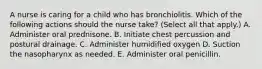 A nurse is caring for a child who has bronchiolitis. Which of the following actions should the nurse take? (Select all that apply.) A. Administer oral prednisone. B. Initiate chest percussion and postural drainage. C. Administer humidified oxygen D. Suction the nasopharynx as needed. E. Administer oral penicillin.