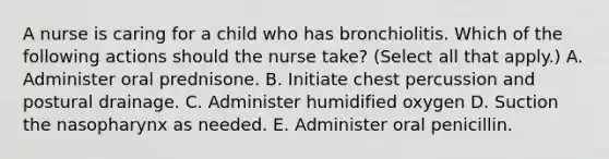 A nurse is caring for a child who has bronchiolitis. Which of the following actions should the nurse take? (Select all that apply.) A. Administer oral prednisone. B. Initiate chest percussion and postural drainage. C. Administer humidified oxygen D. Suction the nasopharynx as needed. E. Administer oral penicillin.