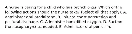 A nurse is caring for a child who has bronchiolitis. Which of the following actions should the nurse take? (Select all that apply). A. Administer oral prednisone. B. Initiate chest percussion and postural drainage. C. Administer humidified oxygen. D. Suction the nasopharynx as needed. E. Administer oral penicillin.