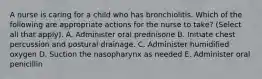 A nurse is caring for a child who has bronchiolitis. Which of the following are appropriate actions for the nurse to take? (Select all that apply). A. Administer oral prednisone B. Initiate chest percussion and postural drainage. C. Administer humidified oxygen D. Suction the nasopharynx as needed E. Administer oral penicillin
