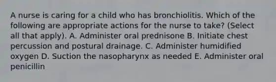 A nurse is caring for a child who has bronchiolitis. Which of the following are appropriate actions for the nurse to take? (Select all that apply). A. Administer oral prednisone B. Initiate chest percussion and postural drainage. C. Administer humidified oxygen D. Suction the nasopharynx as needed E. Administer oral penicillin