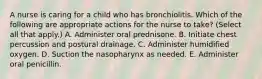 A nurse is caring for a child who has bronchiolitis. Which of the following are appropriate actions for the nurse to take? (Select all that apply.) A. Administer oral prednisone. B. Initiate chest percussion and postural drainage. C. Administer humidified oxygen. D. Suction the nasopharynx as needed. E. Administer oral penicillin.