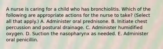 A nurse is caring for a child who has bronchiolitis. Which of the following are appropriate actions for the nurse to take? (Select all that apply.) A. Administer oral prednisone. B. Initiate chest percussion and postural drainage. C. Administer humidified oxygen. D. Suction the nasopharynx as needed. E. Administer oral penicillin.