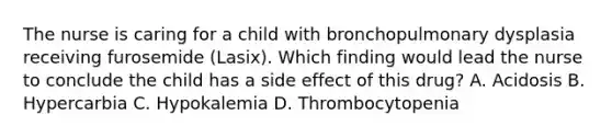 The nurse is caring for a child with bronchopulmonary dysplasia receiving furosemide (Lasix). Which finding would lead the nurse to conclude the child has a side effect of this drug? A. Acidosis B. Hypercarbia C. Hypokalemia D. Thrombocytopenia