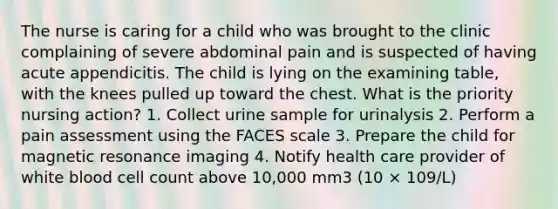 The nurse is caring for a child who was brought to the clinic complaining of severe abdominal pain and is suspected of having acute appendicitis. The child is lying on the examining table, with the knees pulled up toward the chest. What is the priority nursing action? 1. Collect urine sample for urinalysis 2. Perform a pain assessment using the FACES scale 3. Prepare the child for magnetic resonance imaging 4. Notify health care provider of white blood cell count above 10,000 mm3 (10 × 109/L)