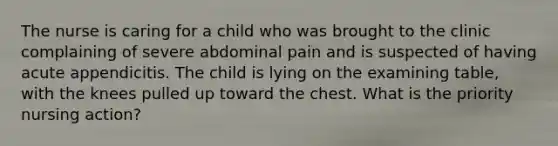 The nurse is caring for a child who was brought to the clinic complaining of severe abdominal pain and is suspected of having acute appendicitis. The child is lying on the examining table, with the knees pulled up toward the chest. What is the priority nursing action?