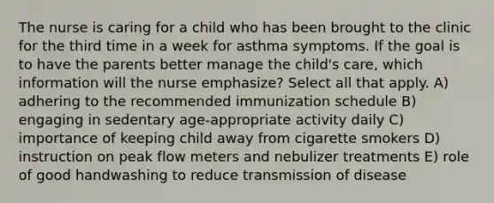 The nurse is caring for a child who has been brought to the clinic for the third time in a week for asthma symptoms. If the goal is to have the parents better manage the child's care, which information will the nurse emphasize? Select all that apply. A) adhering to the recommended immunization schedule B) engaging in sedentary age-appropriate activity daily C) importance of keeping child away from cigarette smokers D) instruction on peak flow meters and nebulizer treatments E) role of good handwashing to reduce transmission of disease