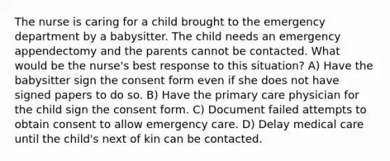 The nurse is caring for a child brought to the emergency department by a babysitter. The child needs an emergency appendectomy and the parents cannot be contacted. What would be the nurse's best response to this situation? A) Have the babysitter sign the consent form even if she does not have signed papers to do so. B) Have the primary care physician for the child sign the consent form. C) Document failed attempts to obtain consent to allow emergency care. D) Delay medical care until the child's next of kin can be contacted.