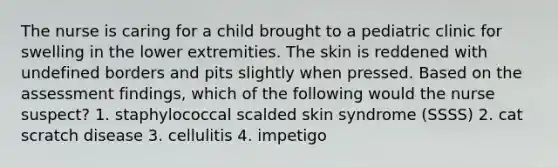 The nurse is caring for a child brought to a pediatric clinic for swelling in the lower extremities. The skin is reddened with undefined borders and pits slightly when pressed. Based on the assessment findings, which of the following would the nurse suspect? 1. staphylococcal scalded skin syndrome (SSSS) 2. cat scratch disease 3. cellulitis 4. impetigo