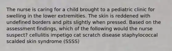 The nurse is caring for a child brought to a pediatric clinic for swelling in the lower extremities. The skin is reddened with undefined borders and pits slightly when pressed. Based on the assessment findings, which of the following would the nurse suspect? cellulitis impetigo cat scratch disease staphylococcal scalded skin syndrome (SSSS)