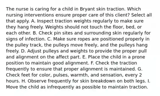 The nurse is caring for a child in Bryant skin traction. Which nursing interventions ensure proper care of this client? Select all that apply. A. Inspect traction weights regularly to make sure they hang freely. Weights should not touch the floor, bed, or each other. B. Check pin sites and surrounding skin regularly for signs of infection. C. Make sure ropes are positioned properly in the pulley track, the pulleys move freely, and the pulleys hang freely. D. Adjust pulleys and weights to provide the proper pull and alignment on the affect part. E. Place the child in a prone position to maintain good alignment. F. Check the traction frequently to ensure that proper alignment is maintained. G. Check feet for color, pulses, warmth, and sensation, every 2 hours. H. Observe frequently for skin breakdown on both legs. I. Move the child as infrequently as possible to maintain traction.