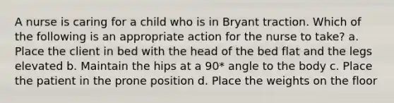 A nurse is caring for a child who is in Bryant traction. Which of the following is an appropriate action for the nurse to take? a. Place the client in bed with the head of the bed flat and the legs elevated b. Maintain the hips at a 90* angle to the body c. Place the patient in the prone position d. Place the weights on the floor