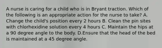 A nurse is caring for a child who is in Bryant traction. Which of the following is an appropriate action for the nurse to take? A. Change the child's position every 2 hours B. Clean the pin sites with chlorhexidine solution every 4 hours C. Maintain the hips at a 90 degree angle to the body. D.Ensure that the head of the bed is maintained at a 45 degree angle.