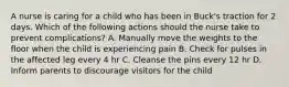 A nurse is caring for a child who has been in Buck's traction for 2 days. Which of the following actions should the nurse take to prevent complications? A. Manually move the weights to the floor when the child is experiencing pain B. Check for pulses in the affected leg every 4 hr C. Cleanse the pins every 12 hr D. Inform parents to discourage visitors for the child