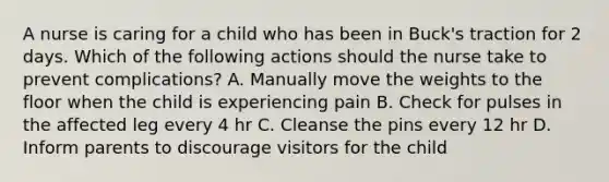 A nurse is caring for a child who has been in Buck's traction for 2 days. Which of the following actions should the nurse take to prevent complications? A. Manually move the weights to the floor when the child is experiencing pain B. Check for pulses in the affected leg every 4 hr C. Cleanse the pins every 12 hr D. Inform parents to discourage visitors for the child