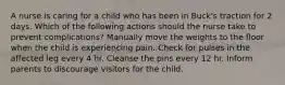 A nurse is caring for a child who has been in Buck's traction for 2 days. Which of the following actions should the nurse take to prevent complications? Manually move the weights to the floor when the child is experiencing pain. Check for pulses in the affected leg every 4 hr. Cleanse the pins every 12 hr. Inform parents to discourage visitors for the child.