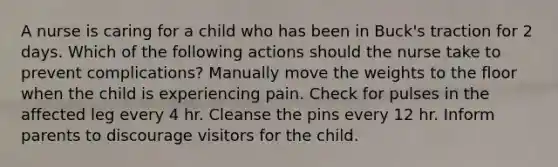 A nurse is caring for a child who has been in Buck's traction for 2 days. Which of the following actions should the nurse take to prevent complications? Manually move the weights to the floor when the child is experiencing pain. Check for pulses in the affected leg every 4 hr. Cleanse the pins every 12 hr. Inform parents to discourage visitors for the child.