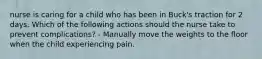 nurse is caring for a child who has been in Buck's traction for 2 days. Which of the following actions should the nurse take to prevent complications? - Manually move the weights to the floor when the child experiencing pain.