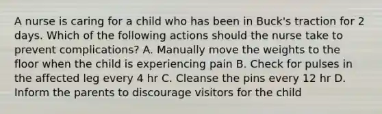 A nurse is caring for a child who has been in Buck's traction for 2 days. Which of the following actions should the nurse take to prevent complications? A. Manually move the weights to the floor when the child is experiencing pain B. Check for pulses in the affected leg every 4 hr C. Cleanse the pins every 12 hr D. Inform the parents to discourage visitors for the child