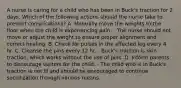 A nurse is caring for a child who has been in Buck's traction for 2 days. Which of the following actions should the nurse take to prevent complications? A. Manually move the weights to the floor when the child is experiencing pain. - The nurse should not move or adjust the weight to ensure proper alignment and correct healing. B. Check for pulses in the affected leg every 4 hr. C. Cleanse the pins every 12 hr. - Buck's traction is skin traction, which works without the use of pins. D. Inform parents to discourage visitors for the child. - The child who is in Buck's traction is not ill and should be encouraged to continue socialization through various means.