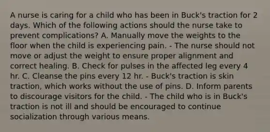 A nurse is caring for a child who has been in Buck's traction for 2 days. Which of the following actions should the nurse take to prevent complications? A. Manually move the weights to the floor when the child is experiencing pain. - The nurse should not move or adjust the weight to ensure proper alignment and correct healing. B. Check for pulses in the affected leg every 4 hr. C. Cleanse the pins every 12 hr. - Buck's traction is skin traction, which works without the use of pins. D. Inform parents to discourage visitors for the child. - The child who is in Buck's traction is not ill and should be encouraged to continue socialization through various means.