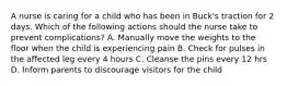 A nurse is caring for a child who has been in Buck's traction for 2 days. Which of the following actions should the nurse take to prevent complications? A. Manually move the weights to the floor when the child is experiencing pain B. Check for pulses in the affected leg every 4 hours C. Cleanse the pins every 12 hrs D. Inform parents to discourage visitors for the child