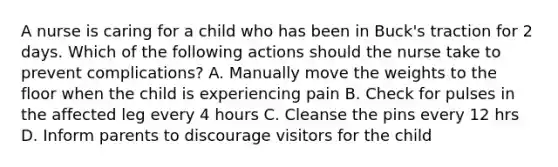 A nurse is caring for a child who has been in Buck's traction for 2 days. Which of the following actions should the nurse take to prevent complications? A. Manually move the weights to the floor when the child is experiencing pain B. Check for pulses in the affected leg every 4 hours C. Cleanse the pins every 12 hrs D. Inform parents to discourage visitors for the child