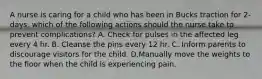 A nurse is caring for a child who has been in Bucks traction for 2-days. which of the following actions should the nurse take to prevent complications? A. Check for pulses in the affected leg every 4 hr. B. Cleanse the pins every 12 hr. C. Inform parents to discourage visitors for the child. D.Manually move the weights to the floor when the child is experiencing pain.