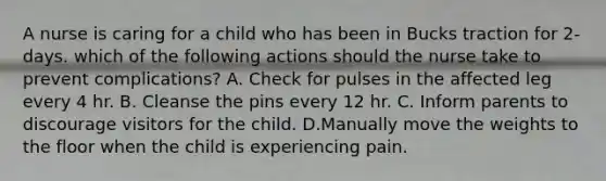 A nurse is caring for a child who has been in Bucks traction for 2-days. which of the following actions should the nurse take to prevent complications? A. Check for pulses in the affected leg every 4 hr. B. Cleanse the pins every 12 hr. C. Inform parents to discourage visitors for the child. D.Manually move the weights to the floor when the child is experiencing pain.