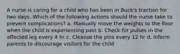 A nurse is caring for a child who has been in Buck's traction for two days. Which of the following actions should the nurse take to prevent complications? a. Manually move the weights to the floor when the child is experiencing pain b. Check for pulses in the affected leg every 4 hr c. Cleanse the pins every 12 hr d. Inform parents to discourage visitors for the child