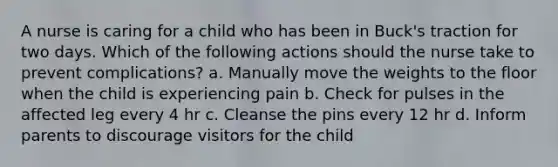 A nurse is caring for a child who has been in Buck's traction for two days. Which of the following actions should the nurse take to prevent complications? a. Manually move the weights to the floor when the child is experiencing pain b. Check for pulses in the affected leg every 4 hr c. Cleanse the pins every 12 hr d. Inform parents to discourage visitors for the child