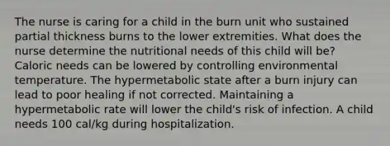 The nurse is caring for a child in the burn unit who sustained partial thickness burns to the lower extremities. What does the nurse determine the nutritional needs of this child will be? Caloric needs can be lowered by controlling environmental temperature. The hypermetabolic state after a burn injury can lead to poor healing if not corrected. Maintaining a hypermetabolic rate will lower the child's risk of infection. A child needs 100 cal/kg during hospitalization.