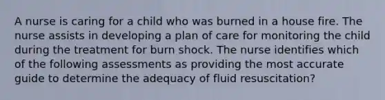 A nurse is caring for a child who was burned in a house fire. The nurse assists in developing a plan of care for monitoring the child during the treatment for burn shock. The nurse identifies which of the following assessments as providing the most accurate guide to determine the adequacy of fluid resuscitation?