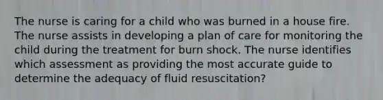 The nurse is caring for a child who was burned in a house fire. The nurse assists in developing a plan of care for monitoring the child during the treatment for burn shock. The nurse identifies which assessment as providing the most accurate guide to determine the adequacy of fluid resuscitation?